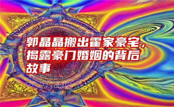 郭晶晶搬出霍家豪宅，揭露豪门婚姻的背后故事