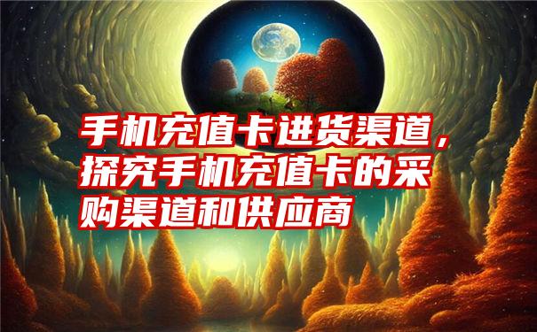 手机充值卡进货渠道，探究手机充值卡的采购渠道和供应商