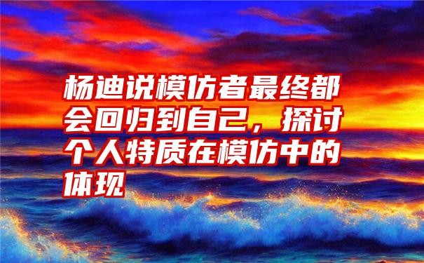 杨迪说模仿者最终都会回归到自己，探讨个人特质在模仿中的体现