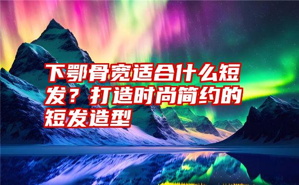 下鄂骨宽适合什么短发?打造时尚简约的短发造型