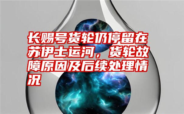 长赐号货轮仍停留在苏伊士运河，货轮故障原因及后续处理情况