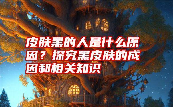 皮肤黑的人是什么原因？探究黑皮肤的成因和相关知识