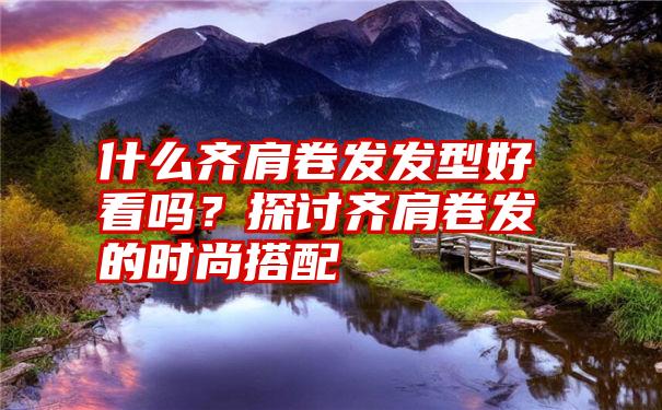 什么齐肩卷发发型好看吗？探讨齐肩卷发的时尚搭配