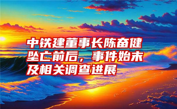 中铁建董事长陈奋健坠亡前后，事件始末及相关调查进展