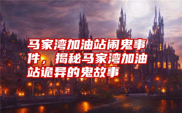 马家湾加油站闹鬼事件,揭秘马家湾加油站诡异的鬼故事