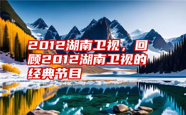 2012湖南卫视,回顾2012湖南卫视的经典节目