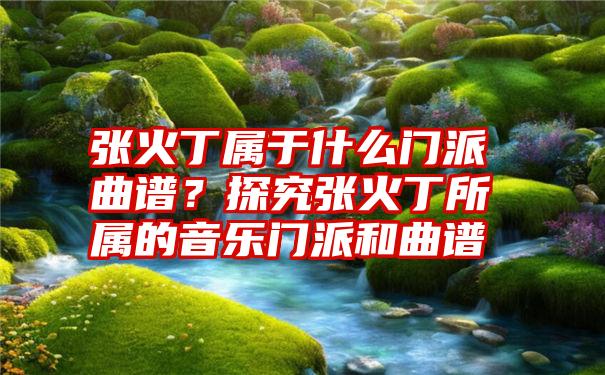 张火丁属于什么门派曲谱？探究张火丁所属的音乐门派和曲谱