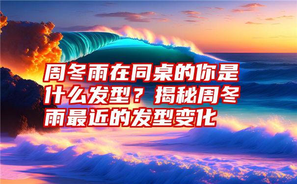 周冬雨在同桌的你是什么发型？揭秘周冬雨最近的发型变化