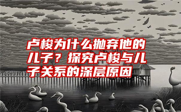 卢梭为什么抛弃他的儿子？探究卢梭与儿子关系的深层原因