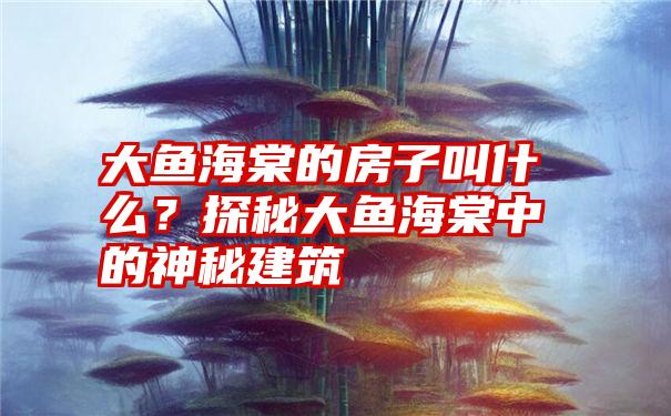 大鱼海棠的房子叫什么？探秘大鱼海棠中的神秘建筑