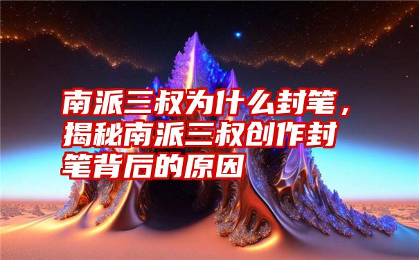 南派三叔为什么封笔，揭秘南派三叔创作封笔背后的原因