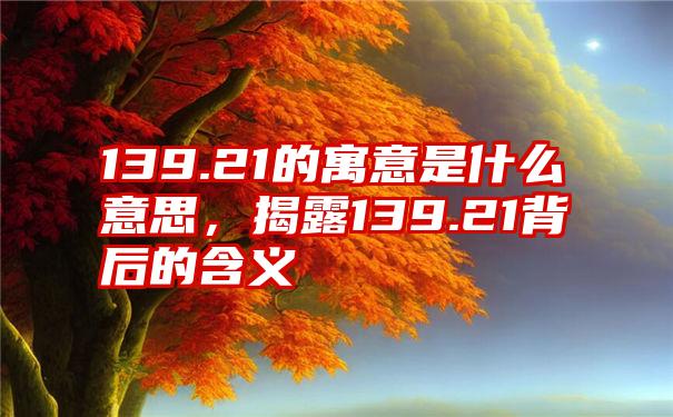 139.21的寓意是什么意思，揭露139.21背后的含义