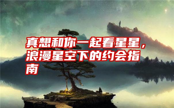 真想和你一起看星星,浪漫星空下的约会指南