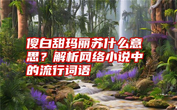 傻白甜玛丽苏什么意思？解析网络小说中的流行词语