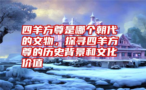 四羊方尊是哪个朝代的文物，探寻四羊方尊的历史背景和文化价值
