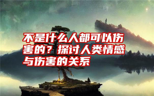 不是什么人都可以伤害的？探讨人类情感与伤害的关系