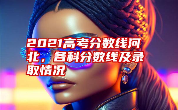 2021高考分数线河北，各科分数线及录取情况