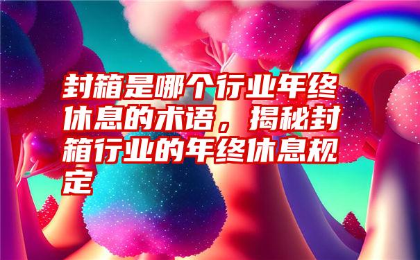 封箱是哪个行业年终休息的术语，揭秘封箱行业的年终休息规定