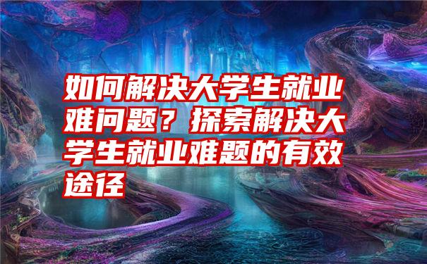 如何解决大学生就业难问题？探索解决大学生就业难题的有效途径