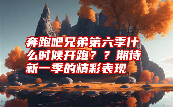 奔跑吧兄弟第六季什么时候开跑？？期待新一季的精彩表现