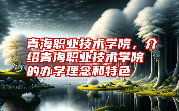 青海职业技术学院,介绍青海职业技术学院的办学理念和特色