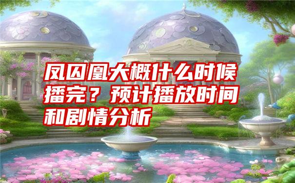 凤囚凰大概什么时候播完？预计播放时间和剧情分析