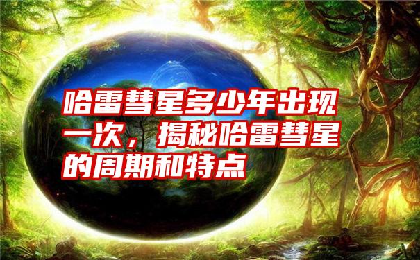 哈雷彗星多少年出现一次，揭秘哈雷彗星的周期和特点