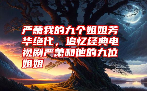 严萧我的九个姐姐芳华绝代,追忆经典电视剧严萧和他的九位姐姐