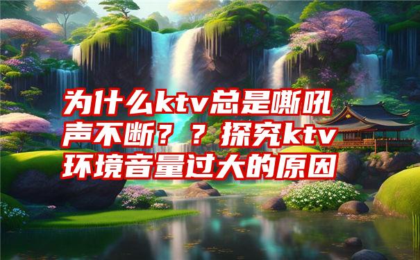 为什么ktv总是嘶吼声不断？？探究ktv环境音量过大的原因