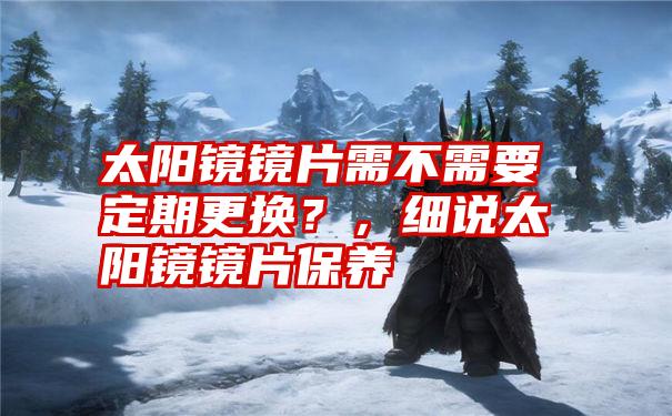 太阳镜镜片需不需要定期更换?,细说太阳镜镜片保养