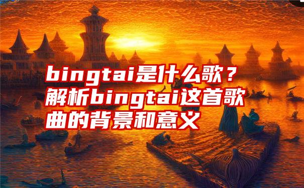 bingtai是什么歌？解析bingtai这首歌曲的背景和意义