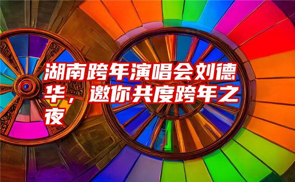 湖南跨年演唱会刘德华，邀你共度跨年之夜