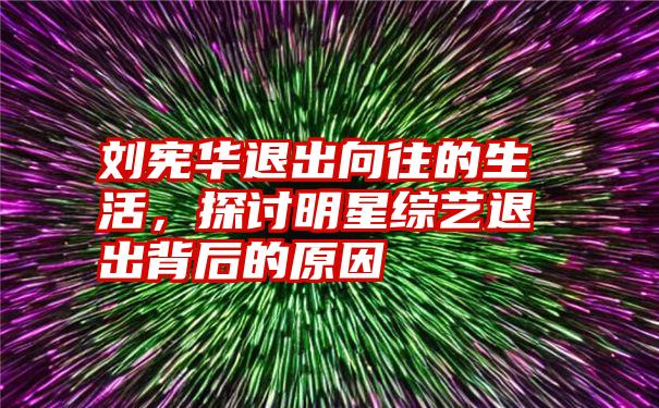 刘宪华退出向往的生活，探讨明星综艺退出背后的原因