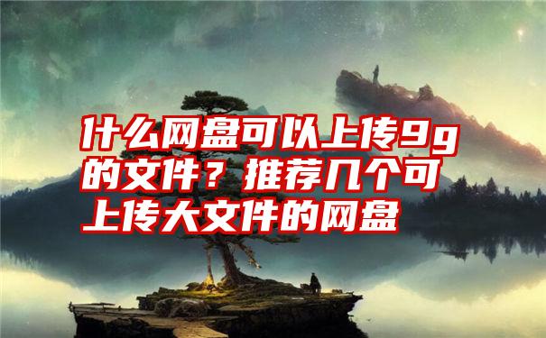 什么网盘可以上传9g的文件？推荐几个可上传大文件的网盘