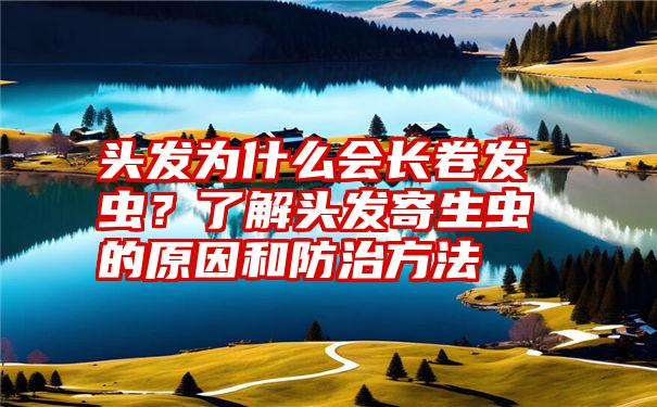 头发为什么会长卷发虫？了解头发寄生虫的原因和防治方法