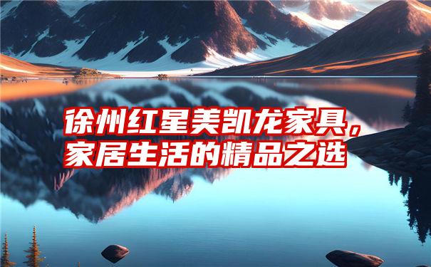 徐州红星美凯龙家具,家居生活的精品之选