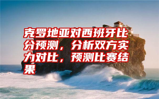 克罗地亚对西班牙比分预测，分析双方实力对比，预测比赛结果