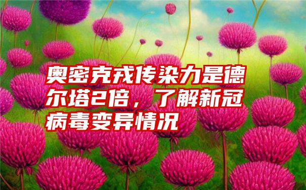 奥密克戎传染力是德尔塔2倍,了解新冠病毒变异情况
