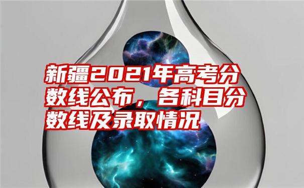 新疆2021年高考分数线公布，各科目分数线及录取情况