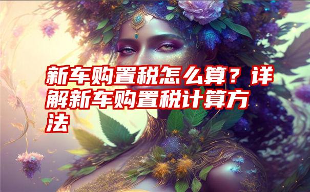 新车购置税怎么算？详解新车购置税计算方法