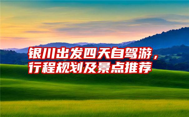 银川出发四天自驾游，行程规划及景点推荐