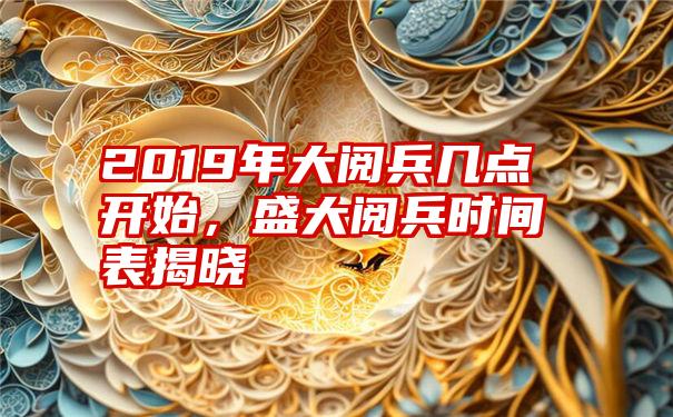 2019年大阅兵几点开始，盛大阅兵时间表揭晓