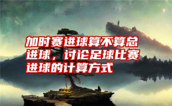 加时赛进球算不算总进球,讨论足球比赛进球的计算方式