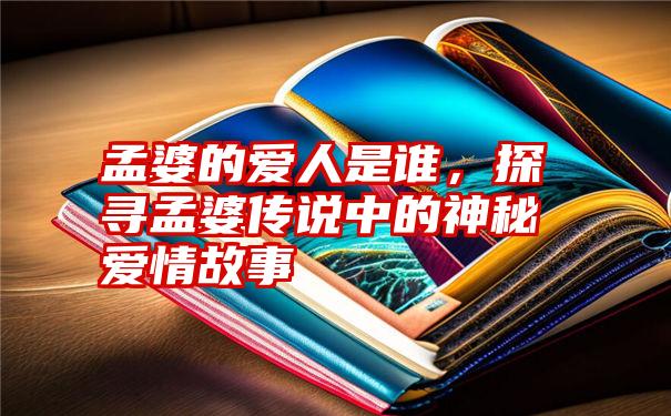 孟婆的爱人是谁，探寻孟婆传说中的神秘爱情故事