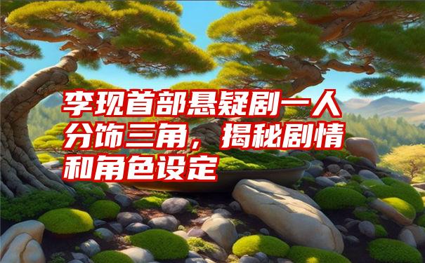 李现首部悬疑剧一人分饰三角，揭秘剧情和角色设定