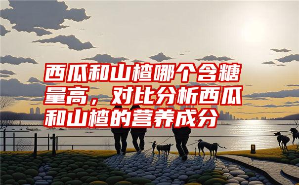 西瓜和山楂哪个含糖量高，对比分析西瓜和山楂的营养成分