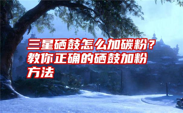 三星硒鼓怎么加碳粉？教你正确的硒鼓加粉方法