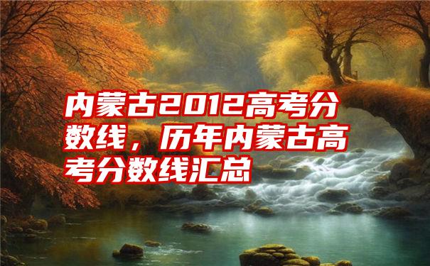 内蒙古2012高考分数线，历年内蒙古高考分数线汇总