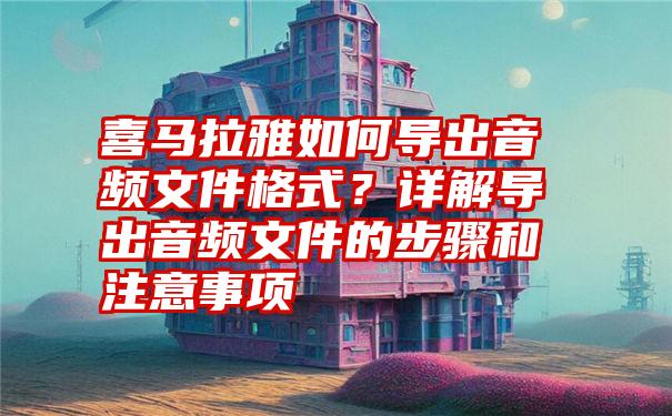 喜马拉雅如何导出音频文件格式？详解导出音频文件的步骤和注意事项