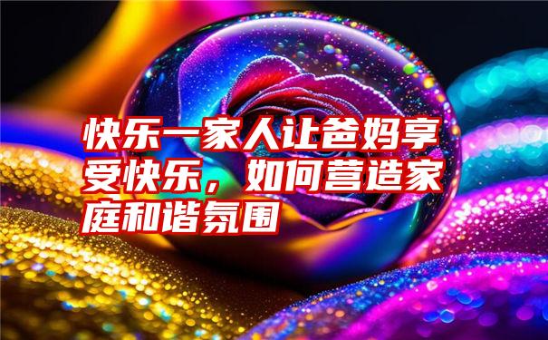 快乐一家人让爸妈享受快乐，如何营造家庭和谐氛围